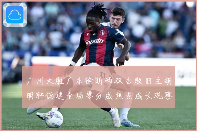 广州大胜广东徐昕两双击败旧主胡明轩低迷全场零分成焦点成长观察：最新赛事动态与深度分析
