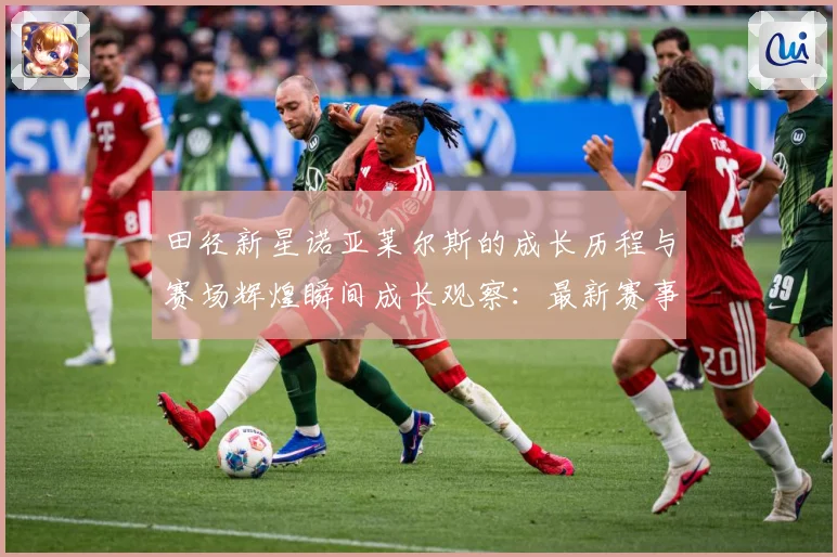 田径新星诺亚莱尔斯的成长历程与赛场辉煌瞬间成长观察：最新赛事动态与深度分析