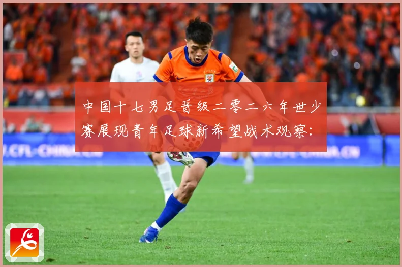 中国十七男足晋级二零二六年世少赛展现青年足球新希望战术观察：最新赛事动态与深度分析