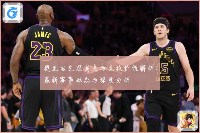 奥里吉生涯高光与竞技价值解析：最新赛事动态与深度分析