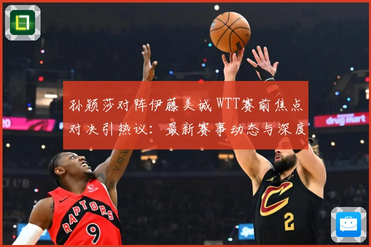 孙颖莎对阵伊藤美诚 WTT赛前焦点对决引热议：最新赛事动态与深度分析