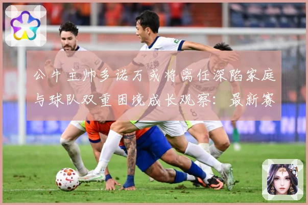公牛主帅多诺万或将离任深陷家庭与球队双重困境成长观察：最新赛事动态与深度分析