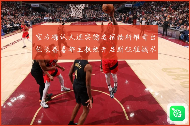 官方确认大连实德名宿扬科维奇出任长春喜都主教练开启新征程战术观察：最新赛事动态与深度分析