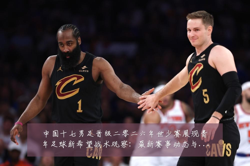 中国十七男足晋级二零二六年世少赛展现青年足球新希望战术观察:最新赛事动态与深度分析