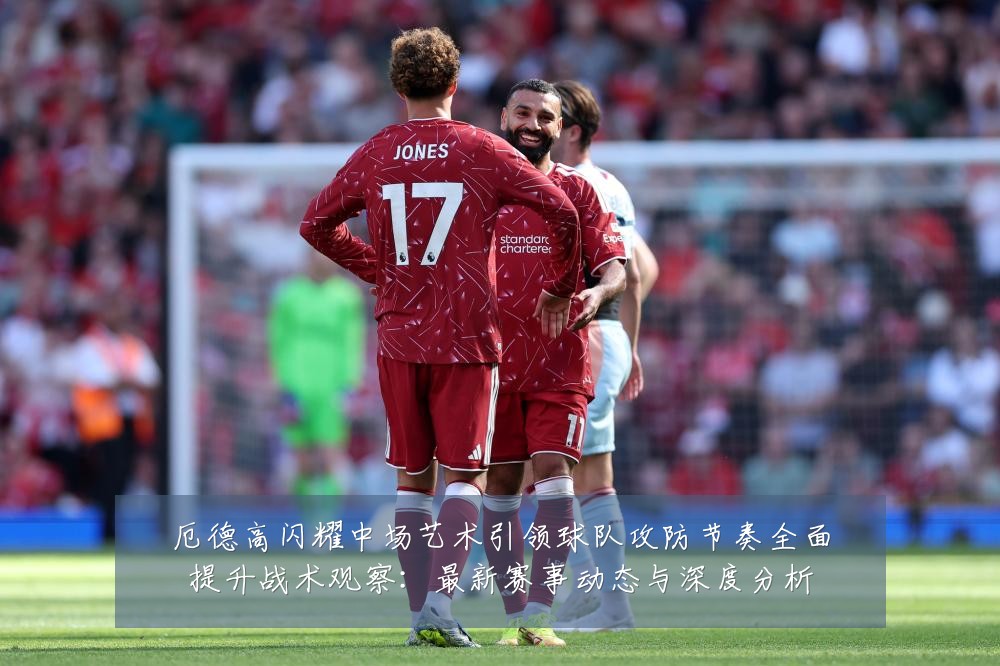 厄德高闪耀中场艺术引领球队攻防节奏全面提升战术观察：最新赛事动态与深度分析