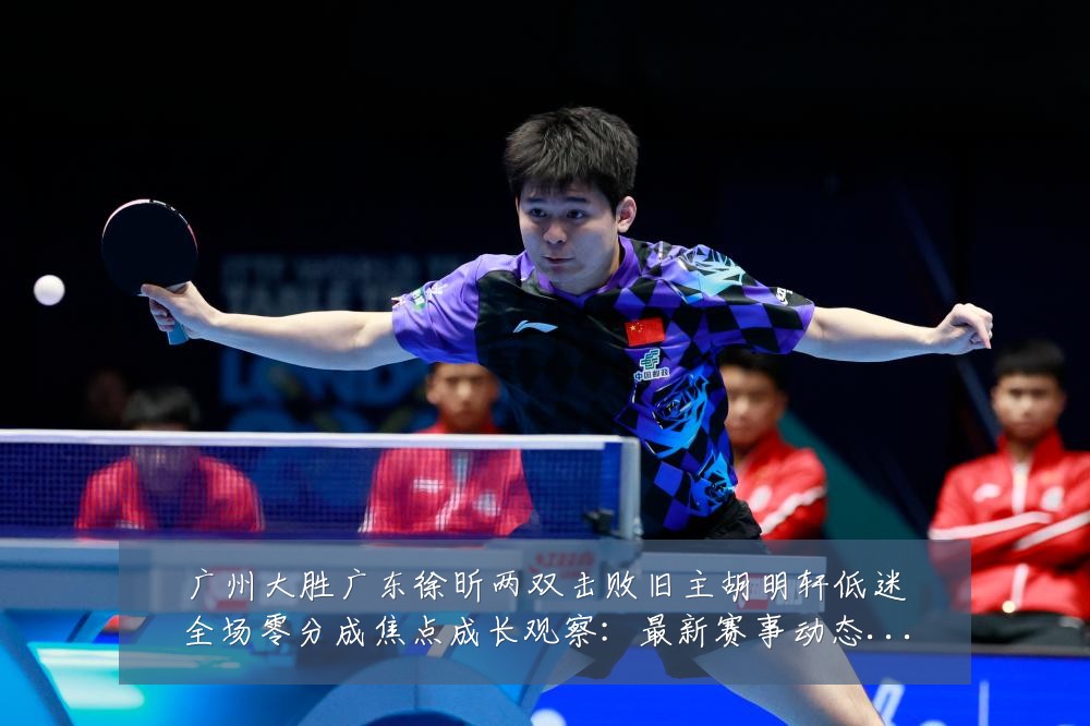 广州大胜广东徐昕两双击败旧主胡明轩低迷全场零分成焦点成长观察：最新赛事动态与深度分析