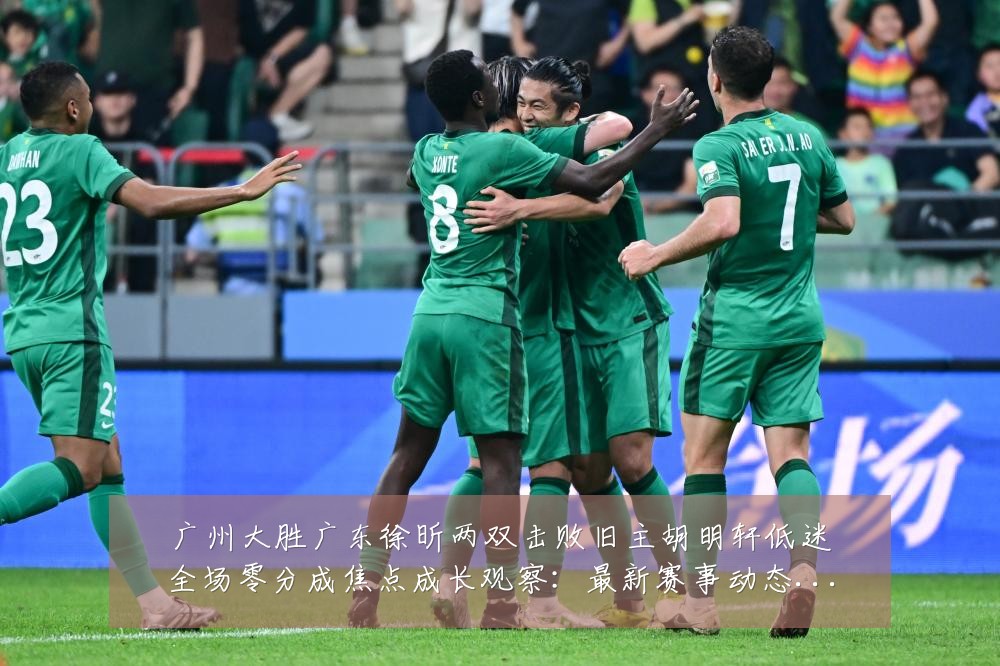 广州大胜广东徐昕两双击败旧主胡明轩低迷全场零分成焦点成长观察：最新赛事动态与深度分析