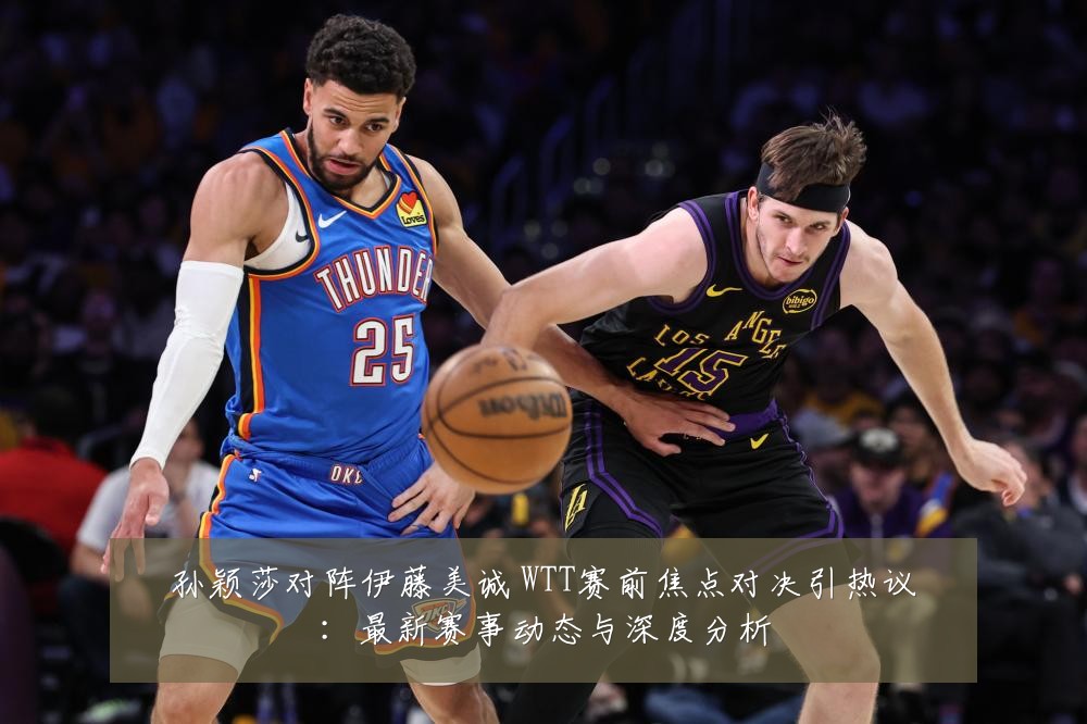 孙颖莎对阵伊藤美诚 WTT赛前焦点对决引热议：最新赛事动态与深度分析