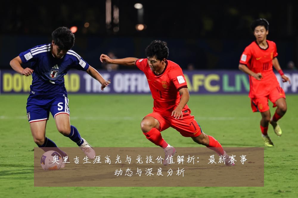 奥里吉生涯高光与竞技价值解析：最新赛事动态与深度分析